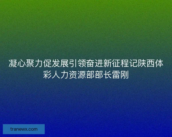 凝心聚力促发展引领奋进新征程记陕西体彩人力资源部部长雷刚